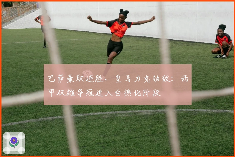 巴萨豪取连胜，皇马力克劲敌：西甲双雄争冠进入白热化阶段