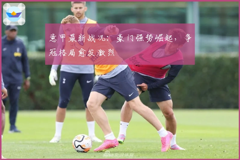 意甲最新战况：豪门强势崛起，争冠格局愈发激烈