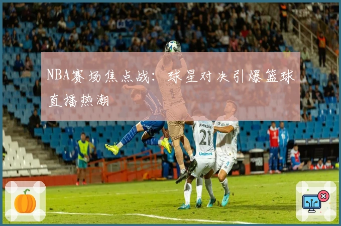 NBA赛场焦点战：球星对决引爆篮球直播热潮