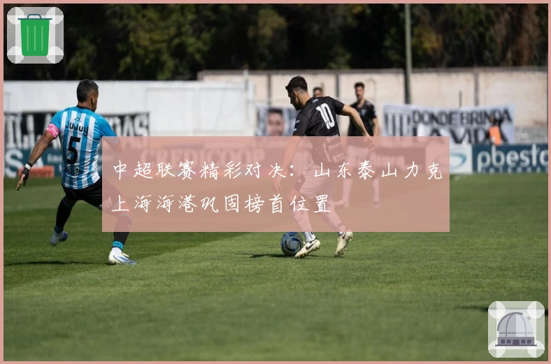 中超联赛精彩对决：山东泰山力克上海海港巩固榜首位置