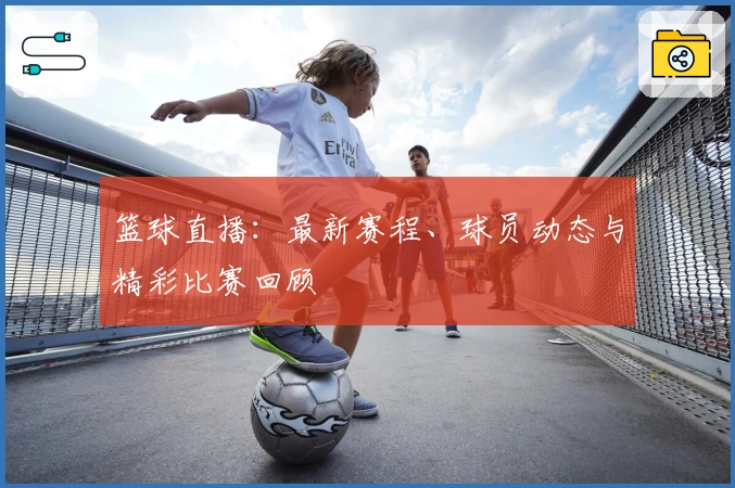 篮球直播：最新赛程、球员动态与精彩比赛回顾