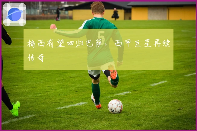 梅西有望回归巴萨，西甲巨星再续传奇