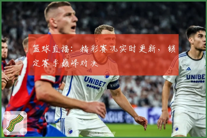 篮球直播：精彩赛况实时更新，锁定赛季巅峰对决