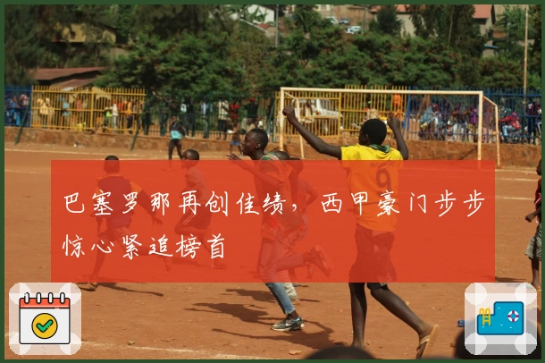 巴塞罗那再创佳绩，西甲豪门步步惊心紧追榜首