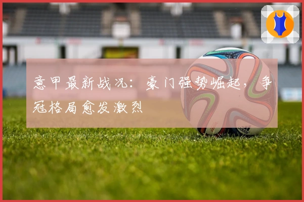 意甲最新战况：豪门强势崛起，争冠格局愈发激烈