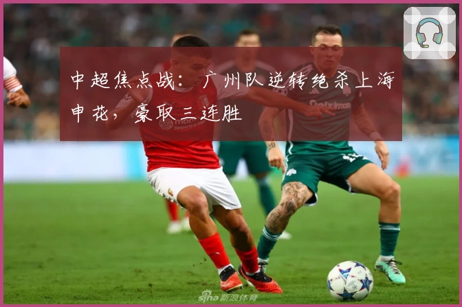 中超焦点战：广州队逆转绝杀上海申花，豪取三连胜